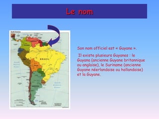 Le nom



  Son nom officiel est « Guyane ».
   Il existe plusieurs Guyanes : le
  Guyana (ancienne Guyane britannique
  ou anglaise), le Suriname (ancienne
  Guyane néerlandaise ou hollandaise)
  et la Guyane.
 