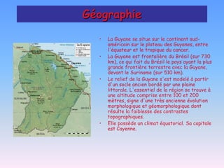 Géographie

  •   La Guyane se situe sur le continent sud-
      américain sur le plateau des Guyanes, entre
      l'équateur et le tropique du cancer.
  •   La Guyane est frontalière du Brésil (sur 730
      km), ce qui fait du Brésil le pays ayant la plus
      grande frontière terrestre avec la Guyane,
      devant le Suriname (sur 510 km).
  •   Le relief de la Guyane s'est modelé à partir
      d'un socle ancien bordé par une plaine
      littorale. L'essentiel de la région se trouve à
      une altitude comprise entre 100 et 200
      mètres, signe d'une très ancienne évolution
      morphologique et géomorphologique dont
      résulte la faiblesse des contrastes
      topographiques.
  •   Elle possède un climat équatorial. Sa capitale
      est Cayenne.
 