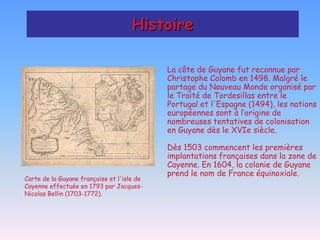 Histoire

                                            La côte de Guyane fut reconnue par
                                            Christophe Colomb en 1498. Malgré le
                                            partage du Nouveau Monde organisé par
                                            le Traité de Tordesillas entre le
                                            Portugal et l'Espagne (1494), les nations
                                            européennes sont à l’origine de
                                            nombreuses tentatives de colonisation
                                            en Guyane dès le XVIe siècle.

                                            Dès 1503 commencent les premières
                                            implantations françaises dans la zone de
                                            Cayenne. En 1604, la colonie de Guyane
                                            prend le nom de France équinoxiale.
Carte de la Guyane françoise et l'isle de
Cayenne effectuée en 1793 par Jacques-
Nicolas Bellin (1703-1772).
 