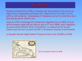 Histoire
Pendant la Révolution (1798), la Guyane est une première fois le lieu de
déportation d’opposants politiques (les "déportés de fructidor") et de
prêtres réfractaires : Counamama et Sinnamary seront le cimetière de la
plus grande partie d’entre eux.
Aboli en 1794, l’esclavage est rétabli par Napoléon Ier en 1804. Il n’est
définitivement supprimé par décret que le 27 avril 1848, sous l’impulsion
du grand abolitionniste Victor Schoelcher. La disparition de la main
d’œuvre servile met un point d’arrêt à l’économie coloniale traditionnelle.

La Guyane devient département français d’outre-mer (DOM) en 1946.




                                  Carte de Guyane datant de 1656
 