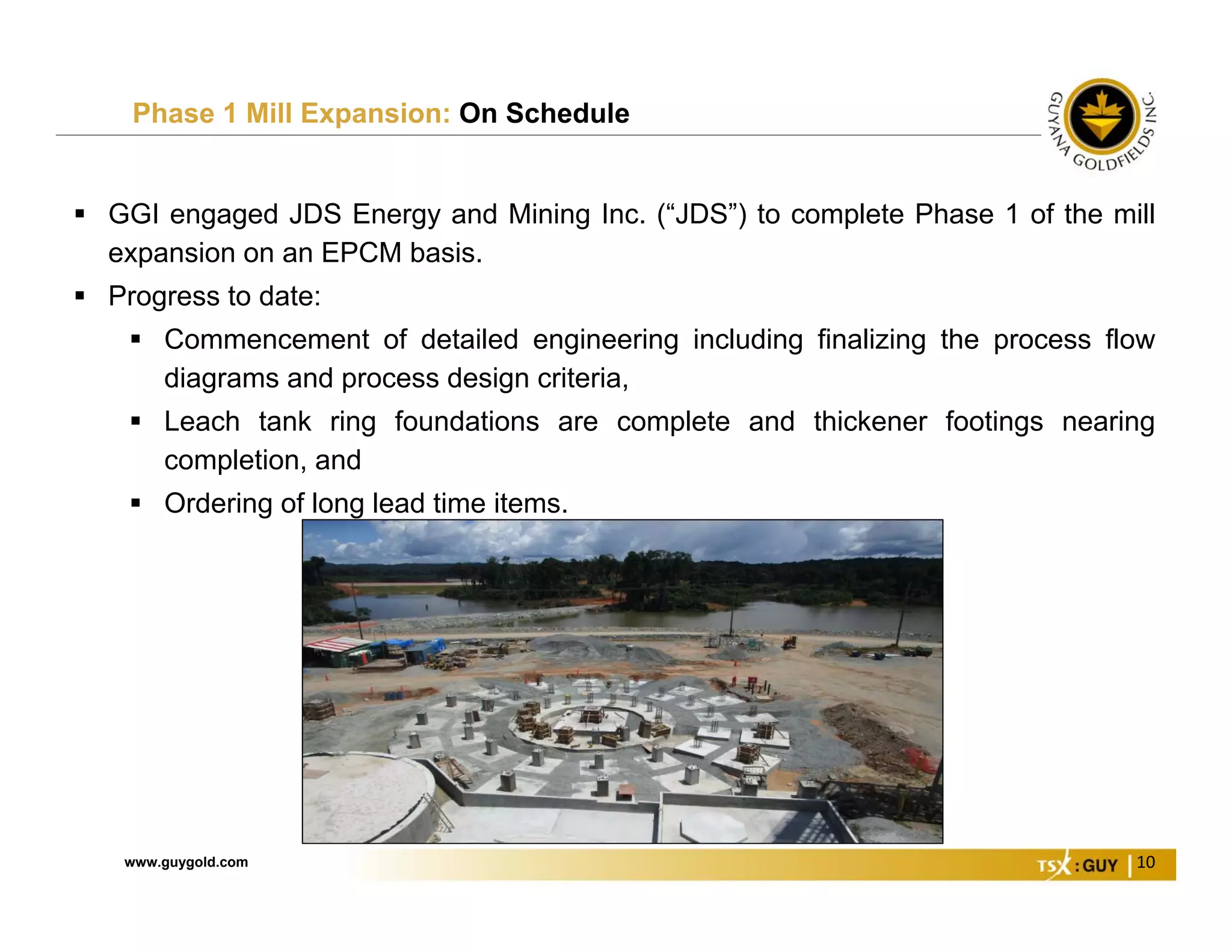 www.guygold.com 10
Phase 1 Mill Expansion: On Schedule
 GGI engaged JDS Energy and Mining Inc. (“JDS”) to complete Phase 1 of the mill
expansion on an EPCM basis.
 Progress to date:
 Commencement of detailed engineering including finalizing the process flow
diagrams and process design criteria,
 Leach tank ring foundations are complete and thickener footings nearing
completion, and
 Ordering of long lead time items.
 