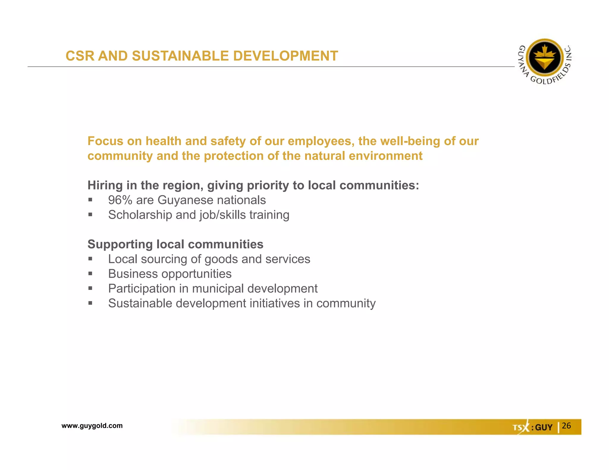 www.guygold.com 26
Focus on health and safety of our employees, the well-being of our
community and the protection of the natural environment
Hiring in the region, giving priority to local communities:
 96% are Guyanese nationals
 Scholarship and job/skills training
Supporting local communities
 Local sourcing of goods and services
 Business opportunities
 Participation in municipal development
 Sustainable development initiatives in community
CSR AND SUSTAINABLE DEVELOPMENT
 