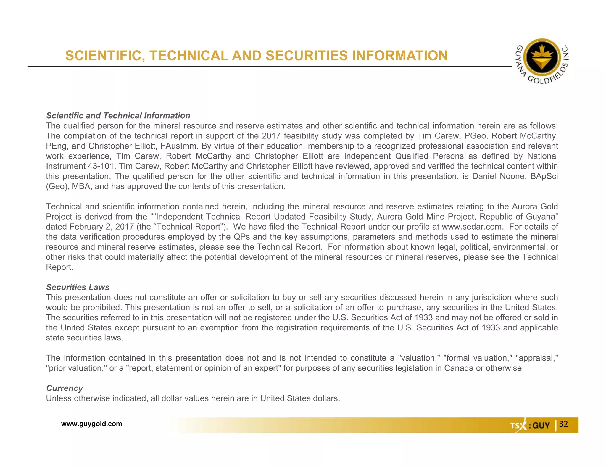 www.guygold.com 32
Scientific and Technical Information
The qualified person for the mineral resource and reserve estimates and other scientific and technical information herein are as follows:
The compilation of the technical report in support of the 2017 feasibility study was completed by Tim Carew, PGeo, Robert McCarthy,
PEng, and Christopher Elliott, FAusImm. By virtue of their education, membership to a recognized professional association and relevant
work experience, Tim Carew, Robert McCarthy and Christopher Elliott are independent Qualified Persons as defined by National
Instrument 43-101. Tim Carew, Robert McCarthy and Christopher Elliott have reviewed, approved and verified the technical content within
this presentation. The qualified person for the other scientific and technical information in this presentation, is Daniel Noone, BApSci
(Geo), MBA, and has approved the contents of this presentation.
Technical and scientific information contained herein, including the mineral resource and reserve estimates relating to the Aurora Gold
Project is derived from the ““Independent Technical Report Updated Feasibility Study, Aurora Gold Mine Project, Republic of Guyana”
dated February 2, 2017 (the “Technical Report”). We have filed the Technical Report under our profile at www.sedar.com. For details of
the data verification procedures employed by the QPs and the key assumptions, parameters and methods used to estimate the mineral
resource and mineral reserve estimates, please see the Technical Report. For information about known legal, political, environmental, or
other risks that could materially affect the potential development of the mineral resources or mineral reserves, please see the Technical
Report.
Securities Laws
This presentation does not constitute an offer or solicitation to buy or sell any securities discussed herein in any jurisdiction where such
would be prohibited. This presentation is not an offer to sell, or a solicitation of an offer to purchase, any securities in the United States.
The securities referred to in this presentation will not be registered under the U.S. Securities Act of 1933 and may not be offered or sold in
the United States except pursuant to an exemption from the registration requirements of the U.S. Securities Act of 1933 and applicable
state securities laws.
The information contained in this presentation does not and is not intended to constitute a "valuation," "formal valuation," "appraisal,"
"prior valuation," or a "report, statement or opinion of an expert" for purposes of any securities legislation in Canada or otherwise.
Currency
Unless otherwise indicated, all dollar values herein are in United States dollars.
SCIENTIFIC, TECHNICAL AND SECURITIES INFORMATION
 