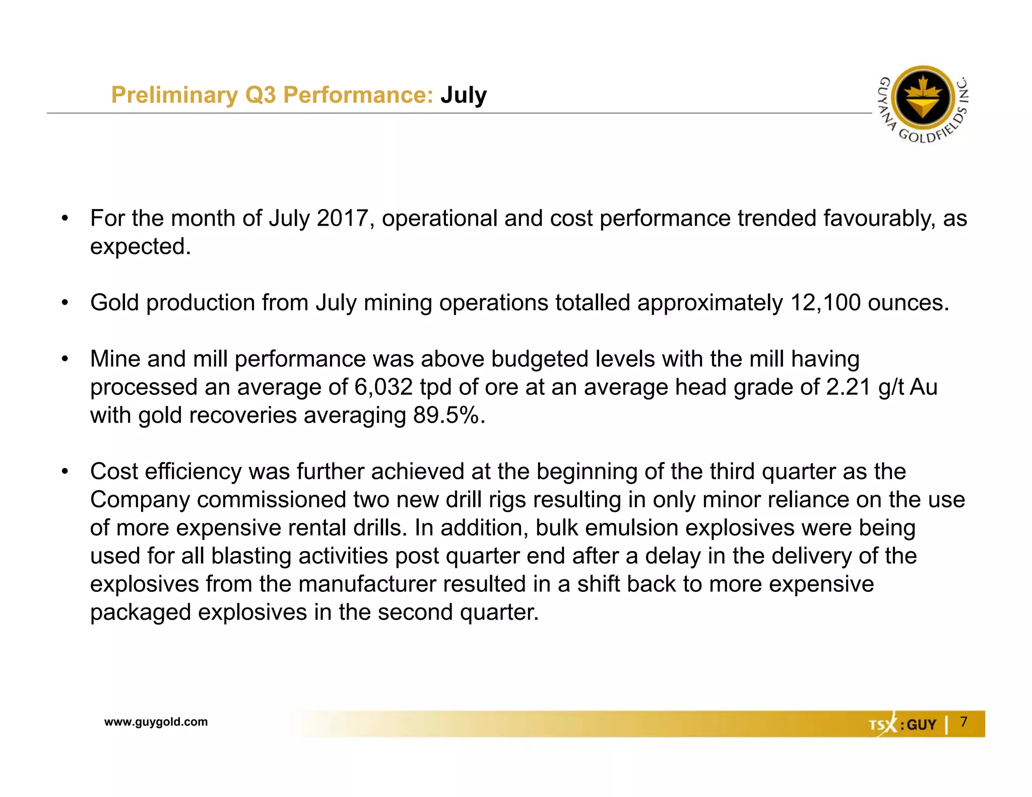 www.guygold.com 7
Preliminary Q3 Performance: July
• For the month of July 2017, operational and cost performance trended favourably, as
expected.
• Gold production from July mining operations totalled approximately 12,100 ounces.
• Mine and mill performance was above budgeted levels with the mill having
processed an average of 6,032 tpd of ore at an average head grade of 2.21 g/t Au
with gold recoveries averaging 89.5%.
• Cost efficiency was further achieved at the beginning of the third quarter as the
Company commissioned two new drill rigs resulting in only minor reliance on the use
of more expensive rental drills. In addition, bulk emulsion explosives were being
used for all blasting activities post quarter end after a delay in the delivery of the
explosives from the manufacturer resulted in a shift back to more expensive
packaged explosives in the second quarter.
 