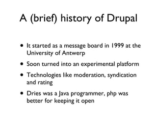 A (brief) history of Drupal It started as a message board in 1999 at the University of Antwerp Soon turned into an experimental platform Technologies like moderation, syndication and rating Dries was a Java programmer, php was better for keeping it open 