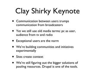 Clay Shirky Keynote Communication between users trumps communication from broadcasters Yet we still use old media terms: pc as user, audience from tv and radio Exceptional users are the norm We’re building communities and initiatives experimentally Sites create context We’re still figuring out the bigger solutions of pooling resources. Drupal is one of the tools. 