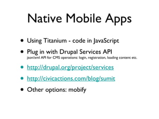 Native Mobile Apps Using Titanium - code in JavaScript Plug in with Drupal Services API json/xml API for CMS operations: login, registration, loading content etc. http://drupal.org/project/services http://civicactions.com/blog/sumit Other options: mobify 