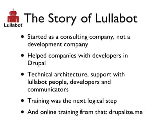 The Story of Lullabot Started as a consulting company, not a development company Helped companies with developers in Drupal Technical architecture, support with lullabot people, developers and communicators Training was the next logical step And online training from that: drupalize.me 