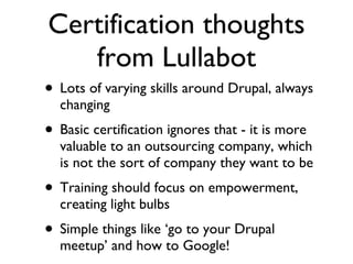 Certification thoughts from Lullabot Lots of varying skills around Drupal, always changing Basic certification ignores that - it is more valuable to an outsourcing company, which is not the sort of company they want to be Training should focus on empowerment, creating light bulbs Simple things like ‘go to your Drupal meetup’ and how to Google! 