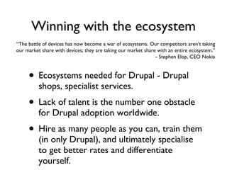 Winning with the ecosystem Ecosystems needed for Drupal - Drupal shops, specialist services. Lack of talent is the number one obstacle for Drupal adoption worldwide. Hire as many people as you can, train them (in only Drupal), and ultimately specialise to get better rates and differentiate yourself. “ The battle of devices has now become a war of ecosystems. Our competitors aren’t taking our market share with devices; they are taking our market share with an entire ecosystem.” - Stephen Elop, CEO Nokia 