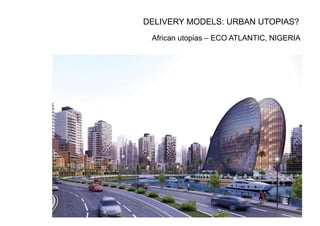African utopias – ECO ATLANTIC, NIGERIA
DELIVERY MODELS: URBAN UTOPIAS?
 