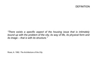 DEFINITION
“There exists a specific aspect of the housing issue that is intimately
bound up with the problem of the city, its way of life, its physical form and
its image – that is with its structure.”
Rossi, A. 1982. The Architecture of the City
 