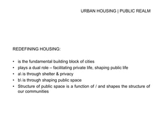 URBAN HOUSING | PUBLIC REALM
REDEFINING HOUSING:
• is the fundamental building block of cities
• plays a dual role – facilitating private life, shaping public life
• a is through shelter & privacy
• b is through shaping public space
• Structure of public space is a function of / and shapes the structure of
our communities
 
