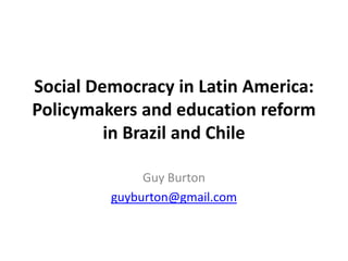 Social Democracy in Latin America: Policymakers and education reform in Brazil and Chile Guy Burton guyburton@gmail.com 