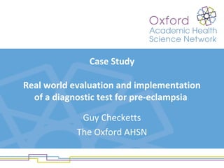 Case Study
Real world evaluation and implementation
of a diagnostic test for pre-eclampsia
Guy Checketts
The Oxford AHSN
 