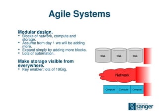 Agile Systems
Modular design.
• Blocks of network, compute and
    storage.
•   Assume from day 1 we will be adding
    more.
•   Expand simply by adding more blocks.
•   Lots of automation.
                                           Disk             Disk        Disk        Disk

Make storage visible from
everywhere.
• Key enabler; lots of 10Gig.
                                                            Network


                                                  Compute     Compute   Compute   Compute
 