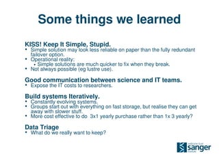 Some things we learned
KISS! Keep It Simple, Stupid.
• Simple solution may look less reliable on paper than the fully redundant
    failover option.
•   Operational reality:
      • Simple solutions are much quicker to fix when they break.
•   Not always possible (eg lustre use).

Good communication between science and IT teams.
• Expose the IT costs to researchers.
Build systems Iteratively.
• Constantly evolving systems.
• Groups start out with everything on fast storage, but realise they can get
    away with slower stuff.
•   More cost effective to do 3x1 yearly purchase rather than 1x 3 yearly?

Data Triage
• What do we really want to keep?
 