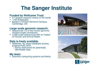 The Sanger Institute
Funded by Wellcome Trust.
• 2nd largest research charity in the world.
• ~700 employees.
• Based in Hinxton Genome Campus,
    Cambridge, UK.

Large scale genomic research.
• Sequenced 1/3 of the human genome.
    (largest single contributor).
•   Large scale sequencing with an impact
    on human and animal health.

Data is freely available.
• Websites, ftp, direct database access,
    programmatic APIs.
     • Some restrictions for potentially
       identifiable data.

My team:
• Scientific computing systems architects.
 