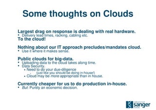 Some thoughts on Clouds
Largest drag on response is dealing with real hardware.
• Delivery lead times, racking, cabling etc.
To the cloud!
Nothing about our IT approach precludes/mandates cloud.
• Use it where it makes sense.
Public clouds for big-data.
• Uploading data to the cloud takes along time.
• Data Security.
   •   Need to do your due-diligence
         •   (just like you should be doing in-house!)
   •   Cloud may be more appropriate than in house.

Currently cheaper for us to do production in-house.
• But: Purely an economic decision.
 