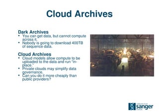 Cloud Archives
Dark Archives
• You can get data, but cannot compute
    across it.
•   Nobody is going to download 400TB
    of sequence data.

Cloud Archives
• Cloud models allow compute to be
    uploaded to the data and run “in-
    place.”
•   Private clouds may simplify data
    governance.
•   Can you do it more cheaply than
    public providers?
 