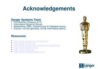 Acknowledgements
Sanger Systems Team
• Phil Butcher (Director of IT)
• Informatics Systems Group.
• Networking, DBA, Infrastructure & helpdesk teams.
• Cancer, human-genetics, uk10k informatics teams.

Resources:
•   http://www.sanger.ac.uk/research
•   http://www.uk10k.org
•   http://www.sanger.ac.uk/genetics/cgp/cosmic
•   http://www.ensembl.org
•   http://www.irods.org
•   http://www.nanoporetech.com
 