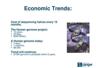 Economic Trends:

Cost of sequencing halves every 12
months.
The Human genome project:
• 13 years.
• 23 labs.
• $500 Million.
A Human genome today:
• 3 days.
• 1 machine.
• $8,000.
Trend will continue:
• $1000 genome is probable within 2 years.
 