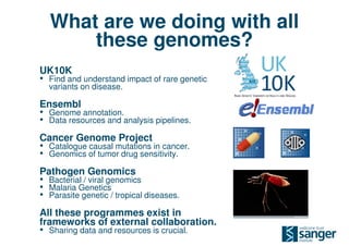 What are we doing with all
      these genomes?
UK10K
• Find and understand impact of rare genetic
  variants on disease.

Ensembl
• Genome annotation.
• Data resources and analysis pipelines.
Cancer Genome Project
• Catalogue causal mutations in cancer.
• Genomics of tumor drug sensitivity.
Pathogen Genomics
• Bacterial / viral genomics
• Malaria Genetics
• Parasite genetic / tropical diseases.
All these programmes exist in
frameworks of external collaboration.
• Sharing data and resources is crucial.
 