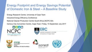 Energy Footprint and Energy Savings Potential
of Domestic Iron & Steel – A Baseline Study
Energy Research Centre, University of Cape Town
Industrial Energy Efficiency Conference
National Cleaner Production Centre South Africa (NCPC-SA)
Century City Convention Centre, Cape Town; Friday, 15 September July 2017
 