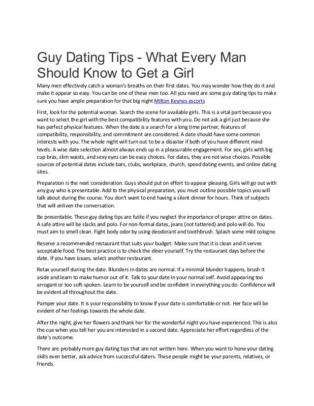 Guy Dating Tips - What Every Man
Should Know to Get a Girl
Many men effectively catch a woman's breaths on their first dates. You may wonder how they do it and
make it appear so easy. You can be one of these men too. All you need are some guy dating tips to make
sure you have ample preparation for that big night Milton Keynes escorts
First, look for the potential woman. Search the scene for available girls. This is a vital part because you
want to select the girl with the best compatibility features with you. Do not ask a girl just because she
has perfect physical features. When the date is a search for a long time partner, features of
compatibility, responsibility, and commitment are considered. A date should have some common
interests with you. The whole night will turn out to be a disaster if both of you have different mind
levels. A wise date selection almost always ends up in a pleasurable engagement. For sex, girls with big
cup bras, slim waists, and sexy eyes can be easy choices. For dates, they are not wise choices. Possible
sources of potential dates include bars, clubs, workplace, church, speed dating events, and online dating
sites.
Preparation is the next consideration. Guys should put on effort to appear pleasing. Girls will go out with
any guy who is presentable. Add to the physical preparation, you must outline possible topics you will
talk about during the course. You don't want to end having a silent dinner for hours. Think of subjects
that will enliven the conversation.
Be presentable. These guy dating tips are futile if you neglect the importance of proper attire on dates.
A safe attire will be slacks and polo. For non-formal dates, jeans (not tattered) and polo will do. You
must aim to smell clean. Fight body odor by using deodorant and toothbrush. Splash some mild cologne.
Reserve a recommended restaurant that suits your budget. Make sure that it is clean and it serves
acceptable food. The best practice is to check the diner yourself. Try the restaurant days before the
date. If you have issues, select another restaurant.
Relax yourself during the date. Blunders in dates are normal. If a minimal blunder happens, brush it
aside and learn to make humor out of it. Talk to your date in your normal self. Avoid appearing too
arrogant or too soft-spoken. Learn to be yourself and be confident in everything you do. Confidence will
be evident all throughout the date.
Pamper your date. It is your responsibility to know if your date is comfortable or not. Her face will be
evident of her feelings towards the whole date.
After the night, give her flowers and thank her for the wonderful night you have experienced. This is also
the cue when you tell her you are interested in a second date. Appreciate her effort regardless of the
date's outcome.
There are probably more guy dating tips that are not written here. When you want to hone your dating
skills even better, ask advice from successful daters. These people might be your parents, relatives, or
friends.
 