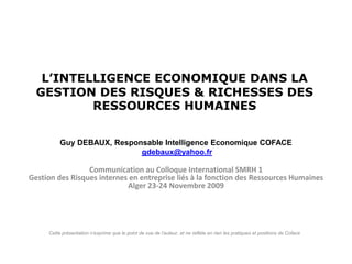 L’INTELLIGENCE ECONOMIQUE DANS LA
  GESTION DES RISQUES & RICHESSES DES
          RESSOURCES HUMAINES


          Guy DEBAUX, Responsable Intelligence Economique COFACE
                            gdebaux@yahoo.fr

                 Communication au Colloque International SMRH 1
Gestion des Risques internes en entreprise liés à la fonction des Ressources Humaines
                            Alger 23-24 Novembre 2009




     Cette présentation n’exprime que le point de vue de l’auteur, et ne reflète en rien les pratiques et positions de Coface
 