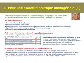 4- Pour une nouvelle politique managériale (1)

« Il existe des conceptions vulgaires tout à fait suffisantes pour la vie pratique ; elles doivent même
être la nourriture des hommes. Elles ne suffisent cependant pas à l'intelligence » Averroès

Des socles de croyances:
 Terre et Soleil, avec Galilée, Copernic
 Créationisme/évolution, avec Darwin
 Espèces abyssales au cours de missions géologiques:nouveau paradigme biologique (chimio-synthèse)
 Egyptologie et construction des pyramides : JP Houdin, architecte dplg.
 Performances et récompenses individuelles

Performances et récompenses individuelles: une efficacité non mesurée
Evaluation des programmes de récompenses par les entreprises
    HAY GROUP 2005: Types d’actions de contrôle      fréquence   Première évaluation administration américaine, en 2009
 Rien                                                62%         « I agree that there is in fact little hard research that I've
 Discussions informelles management et employés      20%         seen about the impact of these systems, particularly whether
 Mesures formelles avec évaluation comportementale   9%          they actually accomplish what was intended« »
 Mesures formelles du rendement                      9%          Carol Bonosaro, Pdt. Senior Executives Association


Performances et récompenses individuelles: une toxicité systémique ?
 « la motivation issue d’une augmentation des incitations financières n’améliore pas les performances
 organisationnelles. Au contraire, les incitations financières peuvent affaiblir la motivation et les performances en raison
 de la frustration, du mécontentement et du désarroi éprouvés par des salariés qui redoublent d’efforts au sein d’un
 système qui ne leur permet pas d’influencer les performances » Jeffrey Pfeffer et Robert Sutton,
 