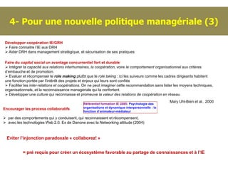 4- Pour une nouvelle politique managériale (3)

 Développer coopération IE/GRH
  Faire connaitre l’IE aux DRH
  Aider DRH dans management stratégique, et sécurisation de ses pratiques

 Faire du capital social un avantage concurrentiel fort et durable:
  Intégrer la capacité aux relations interhumaines, la coopération, voire le comportement organisationnel aux critères
 d’embauche et de promotion.
  Evaluer et récompenser le role making plutôt que le role taking : ici les suiveurs comme les cadres dirigeants habitent
 une fonction portée par l’intérêt des projets et enjeux qui leurs sont confiés
  Faciliter les inter-relations et coopérations. On ne peut imaginer cette recommandation sans lister les moyens techniques,
 organisationnels, et la reconnaissance managériale qui la confortent.
  Développer une culture qui reconnaisse et promeuve la valeur des relations de coopération en réseau.
                                                                                                   Mary Uhl-Bien et al.. 2000
                                               Référentiel formation IE 2005: Psychologie des
Encourager les process collaboratifs           organisations et dynamique interpersonnelle : la
                                               fonction d’animateur-médiateur

 par des comportements qui y conduisent, qui reconnaissent et récompensent,
 avec les technologies Web 2.0. Ex de Danone avec la Networking attitude (2004)



  Eviter l’injonction paradoxale « collaborez! »


           = pré requis pour créer un écosystème favorable au partage de connaissances et à l’IE
 