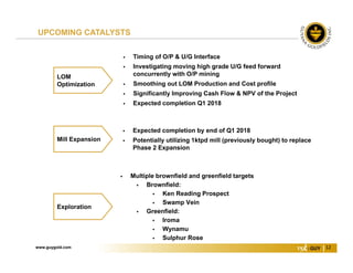 www.guygold.com 12
 Expected completion by end of Q1 2018
 Potentially utilizing 1ktpd mill (previously bought) to replace
Phase 2 Expansion
Mill Expansion
UPCOMING CATALYSTS
 Multiple brownfield and greenfield targets
 Brownfield:
 Ken Reading Prospect
 Swamp Vein
 Greenfield:
 Iroma
 Wynamu
 Sulphur Rose
Exploration
LOM
Optimization
 Timing of O/P & U/G Interface
 Investigating moving high grade U/G feed forward
concurrently with O/P mining
 Smoothing out LOM Production and Cost profile
 Significantly Improving Cash Flow & NPV of the Project
 Expected completion Q1 2018
 