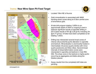 www.guygold.com 16
Iroma: Near Mine Open Pit Feed Target
• Located 10km NE of Aurora
• Gold mineralization is associated with NNW
trending shear zones along an 8.5km central zone
of anomalous gold.
• 8-hole drill program totaling 1,600m to an
approximate depth of 240m is ongoing to test in
bedrock significant results of saprolite drilling in
2013 (best results of 9m @ 2.28 g/t Au including 3m
@ 8.17 g/t Au). 6 holes have been completed so far
totaling 1,455m.
• Drilling has intersected several broad zones of
intense silica-ankerite-pyrite alteration in saprolite
and bedrock. Mineralization is dominantly hosted in
intermediate intrusives (quartz diorite) with minor
quartz porphyries and felsic dikes. Several broad
intervals of shear/deformation zones were
intersected in saprolite and bedrock in hole IRD-
006. The shear zone in the bedrock is highly pyritic
occurring as aggregates and blebs along the
foliation planes.
• Assay results from the completed drill holes are
pending.
 