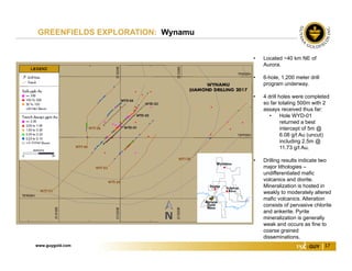 www.guygold.com 17
GREENFIELDS EXPLORATION: Wynamu
• Located ~40 km NE of
Aurora.
• 6-hole, 1,200 meter drill
program underway.
• 4 drill holes were completed
so far totaling 500m with 2
assays received thus far:
• Hole WYD-01
returned a best
intercept of 5m @
6.08 g/t Au (uncut)
including 2.5m @
11.73 g/t Au.
• Drilling results indicate two
major lithologies –
undifferentiated mafic
volcanics and diorite.
Mineralization is hosted in
weakly to moderately altered
mafic volcanics. Alteration
consists of pervasive chlorite
and ankerite. Pyrite
mineralization is generally
weak and occurs as fine to
coarse grained
disseminations.
 