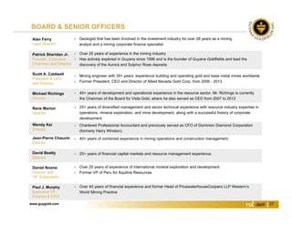 www.guygold.com 27
BOARD & SENIOR OFFICERS
Alan Ferry
Lead Director
 Geologist that has been Involved in the investment industry for over 28 years as a mining
analyst and a mining corporate finance specialist.
Patrick Sheridan Jr.
Founder, Executive
Chairman and Director
 Over 25 years of experience in the mining industry
 Has actively explored in Guyana since 1996 and is the founder of Guyana Goldfields and lead the
discovery of the Aurora and Sulphur Rose deposits
Scott A. Caldwell
President & CEO
and Director
 Mining engineer with 35+ years experience building and operating gold and base metal mines worldwide
 Former President, CEO and Director of Allied Nevada Gold Corp. from 2006 - 2013
Michael Richings
Director
 40+ years of development and operational experience in the resource sector. Mr. Richings is currently
the Chairman of the Board for Vista Gold, where he also served as CEO from 2007 to 2012
Rene Marion
Director
 25+ years of diversified management and senior technical experience with resource industry expertise in
operations, mineral exploration, and mine development, along with a successful history of corporate
development.
Wendy Kei
Director
 Chartered Professional Accountant and previously served as CFO of Dominion Diamond Corporation
(formerly Harry Winston).
Jean-Pierre Chauvin
Director
 40+ years of combined experience in mining operations and construction management.
David Beatty
Director
 25+ years of financial capital markets and resource management experience.
Daniel Noone
Director and
VP, Exploration
 Over 25 years of experience of international mineral exploration and development
 Former VP of Peru for Aquiline Resources
Paul J. Murphy
Executive VP,
Finance & CFO
 Over 40 years of financial experience and former Head of PricewaterhouseCoopers LLP Western’s
World Mining Practice
 
