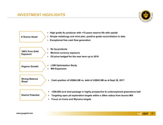 www.guygold.com 3
 Cash position of US$64.2M vs. debt of US$63.9M as at Sept 30, 2017
 LOM Optimization Study
 Mill Expansion
Organic Growth
 High grade Au producer with +15 years reserve life with upside
 Simple metallurgy and mine plan, positive grade reconciliation to date
 Exceptional free cash flow generation
A Scarce Asset
 No by-products
 Minimal currency exposure
 Oil price hedged for the near term up to 2019
100% Pure Gold
Exposure
 +200,000 acre land package in highly prospective & underexplored greenstone belt
 Targeting open pit exploration targets within a 30km radius from Aurora Mill
 Focus on Iroma and Wynamu targets
District Potential
Strong Balance
Sheet
INVESTMENT HIGHLIGHTS
 