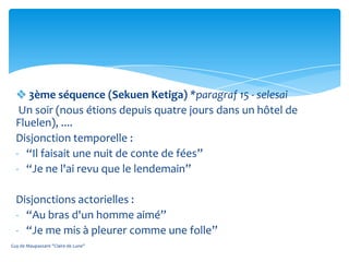  3ème séquence (Sekuen Ketiga) *paragraf 15 - selesai
   Un soir (nous étions depuis quatre jours dans un hôtel de
  Fluelen), ....
  Disjonction temporelle :
  - “Il faisait une nuit de conte de fées”
  - “Je ne l'ai revu que le lendemain”

  Disjonctions actorielles :
  - “Au bras d'un homme aimé”
  - “Je me mis à pleurer comme une folle”
Guy de Maupassant "Claire de Lune"
 