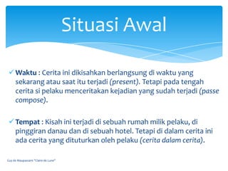 Situasi Awal

  Waktu : Cerita ini dikisahkan berlangsung di waktu yang
   sekarang atau saat itu terjadi (present). Tetapi pada tengah
   cerita si pelaku menceritakan kejadian yang sudah terjadi (passe
   compose).

  Tempat : Kisah ini terjadi di sebuah rumah milik pelaku, di
   pinggiran danau dan di sebuah hotel. Tetapi di dalam cerita ini
   ada cerita yang dituturkan oleh pelaku (cerita dalam cerita).

Guy de Maupassant "Claire de Lune"
 