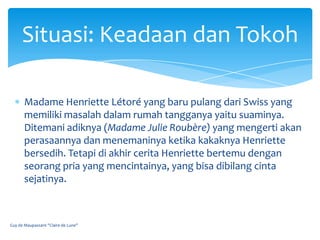 Situasi: Keadaan dan Tokoh

       Madame Henriette Létoré yang baru pulang dari Swiss yang
       memiliki masalah dalam rumah tangganya yaitu suaminya.
       Ditemani adiknya (Madame Julie Roubère) yang mengerti akan
       perasaannya dan menemaninya ketika kakaknya Henriette
       bersedih. Tetapi di akhir cerita Henriette bertemu dengan
       seorang pria yang mencintainya, yang bisa dibilang cinta
       sejatinya.



Guy de Maupassant "Claire de Lune"
 