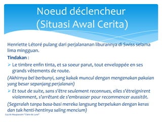 Noeud déclencheur
                               (Situasi Awal Cerita)
  Henriette Létoré pulang dari perjalananan liburannya di Swiss selama
  lima mingguan.
  Tindakan :
   Le timbre enfin tinta, et sa soeur parut, tout enveloppée en ses
     grands vêtements de route.
  (Akhirnya bel berbunyi, sang kakak muncul dengan mengenakan pakaian
  yang besar sepanjang perjalanan)
   Et tout de suite, sans s'être seulement reconnues, elles s'étreignirent
     violemment, s'arrêtant de s'embrasser pour recommencer aussitôt.
  (Segeralah tanpa basa-basi mereka langsung berpelukan dengan keras
  dan tak henti-hentinya saling mencium)
Guy de Maupassant "Claire de Lune"
 
