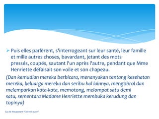  Puis elles parlèrent, s'interrogeant sur leur santé, leur famille
   et mille autres choses, bavardant, jetant des mots
   pressés, coupés, sautant l'un après l'autre, pendant que Mme
   Henriette défaisait son voile et son chapeau.
 (Dan kemudian mereka berbicara, menanyakan tentang kesehatan
 mereka, keluarga mereka dan seribu hal lainnya, mengobrol dan
 melemparkan kata-kata, memotong, melompat satu demi
 satu, sementara Madame Henriette membuka kerudung dan
 topinya)
Guy de Maupassant "Claire de Lune"
 
