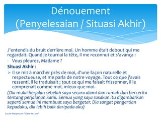 Dénouement
          (Penyelesaian / Situasi Akhir)

  J'entendis du bruit derrière moi. Un homme était debout qui me
  regardait. Quand je tournai la tête, il me reconnut et s'avança :
  - Vous pleurez, Madame ?
  Situasi Akhir :
   Il se mit à marcher près de moi, d'une façon naturelle et
     respectueuse, et me parla de notre voyage. Tout ce que j'avais
     ressenti, il le traduisait ; tout ce qui me faisait frissonner, il le
     comprenait comme moi, mieux que moi.
  (Dia mulai berjalan sebelah saya secara alami dan ramah dan bercerita
  tentang perjalanan kami. Semua yang saya rasakan itu digambarkan
  seperti semua ini membuat saya bergetar. Dia sangat pengertian
  kepadaku, dia lebih baik daripada aku)
Guy de Maupassant "Claire de Lune"
 