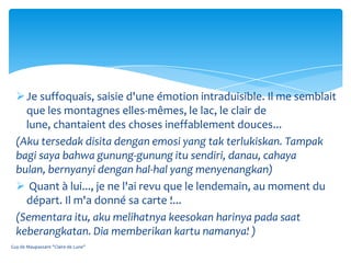  Je suffoquais, saisie d'une émotion intraduisible. Il me semblait
    que les montagnes elles-mêmes, le lac, le clair de
    lune, chantaient des choses ineffablement douces...
  (Aku tersedak disita dengan emosi yang tak terlukiskan. Tampak
  bagi saya bahwa gunung-gunung itu sendiri, danau, cahaya
  bulan, bernyanyi dengan hal-hal yang menyenangkan)
   Quant à lui..., je ne l'ai revu que le lendemain, au moment du
    départ. Il m'a donné sa carte !...
  (Sementara itu, aku melihatnya keesokan harinya pada saat
  keberangkatan. Dia memberikan kartu namanya! )
Guy de Maupassant "Claire de Lune"
 