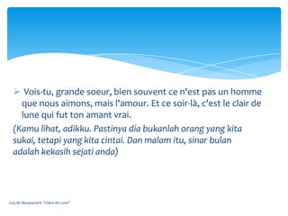  Vois-tu, grande soeur, bien souvent ce n'est pas un homme
    que nous aimons, mais l'amour. Et ce soir-là, c'est le clair de
    lune qui fut ton amant vrai.
  (Kamu lihat, adikku. Pastinya dia bukanlah orang yang kita
  sukai, tetapi yang kita cintai. Dan malam itu, sinar bulan
  adalah kekasih sejati anda)




Guy de Maupassant "Claire de Lune"
 