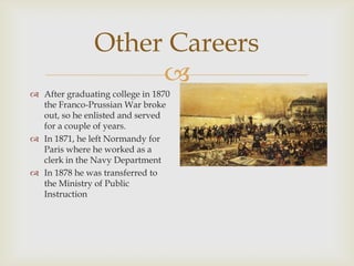 
Other Careers
 After graduating college in 1870
the Franco-Prussian War broke
out, so he enlisted and served
for a couple of years.
 In 1871, he left Normandy for
Paris where he worked as a
clerk in the Navy Department
 In 1878 he was transferred to
the Ministry of Public
Instruction
 