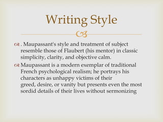 
 . Maupassant's style and treatment of subject
resemble those of Flaubert (his mentor) in classic
simplicity, clarity, and objective calm.
 Maupassant is a modern exemplar of traditional
French psychological realism; he portrays his
characters as unhappy victims of their
greed, desire, or vanity but presents even the most
sordid details of their lives without sermonizing
Writing Style
 