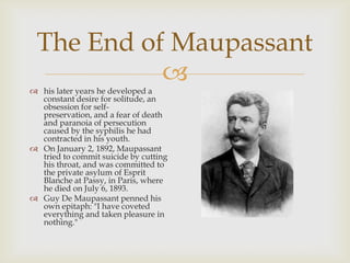 
The End of Maupassant
 his later years he developed a
constant desire for solitude, an
obsession for self-
preservation, and a fear of death
and paranoia of persecution
caused by the syphilis he had
contracted in his youth.
 On January 2, 1892, Maupassant
tried to commit suicide by cutting
his throat, and was committed to
the private asylum of Esprit
Blanche at Passy, in Paris, where
he died on July 6, 1893.
 Guy De Maupassant penned his
own epitaph: "I have coveted
everything and taken pleasure in
nothing."
 