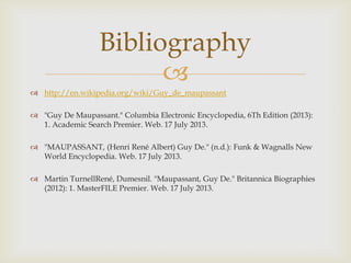 
 http://en.wikipedia.org/wiki/Guy_de_maupassant
 "Guy De Maupassant." Columbia Electronic Encyclopedia, 6Th Edition (2013):
1. Academic Search Premier. Web. 17 July 2013.
 "MAUPASSANT, (Henri René Albert) Guy De." (n.d.): Funk & Wagnalls New
World Encyclopedia. Web. 17 July 2013.
 Martin TurnellRené, Dumesnil. "Maupassant, Guy De." Britannica Biographies
(2012): 1. MasterFILE Premier. Web. 17 July 2013.
Bibliography
 
