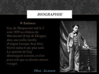 BIOGRAPHIE
 Enfance
Guy de Maupassant naît le 5
août 1850 au château de
Miromesnil (8 km de Dieppe),
dans une noble famille
d'origine lorraine. Son frère
Hervé naîtra 6 ans plus tard.
Les parents de Guy
déménagent souvent, et c'est
pour cela que ce dernier aimera
voyager.
En avantDèbut
 